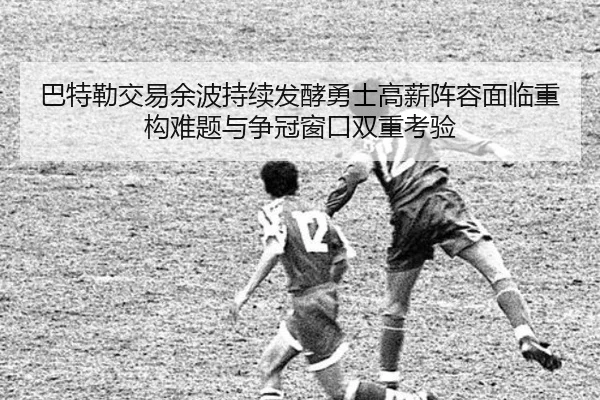 巴特勒交易余波持续发酵勇士高薪阵容面临重构难题与争冠窗口双重考验
